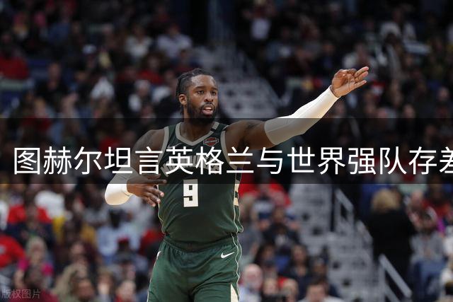 图赫尔坦言英格兰与世界强队存差距 季军战胜利成宝贵财富